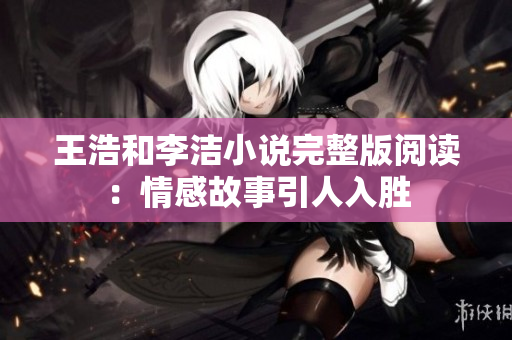 王浩和李洁小说完整版阅读：情感故事引人入胜