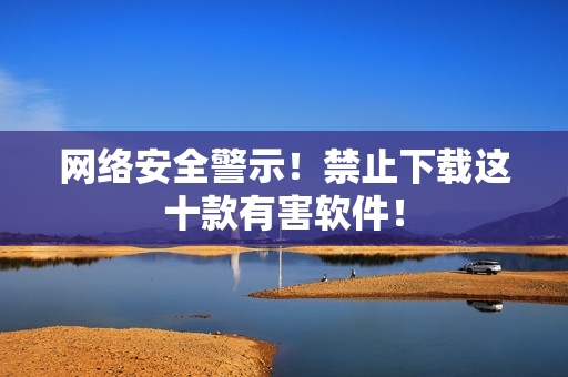 网络安全警示！禁止下载这十款有害软件！
