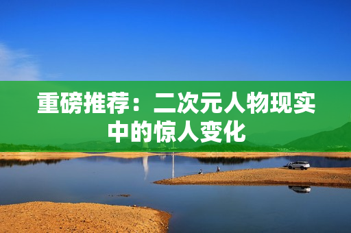 重磅推荐：二次元人物现实中的惊人变化
