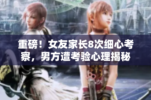 重磅！女友家长8次细心考察，男方遭考验心理揭秘
