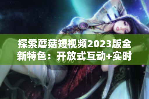探索蘑菇短视频2023版全新特色：开放式互动+实时美颜