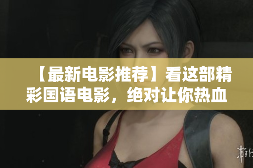【最新电影推荐】看这部精彩国语电影，绝对让你热血沸腾！
