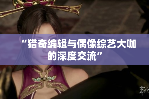 “猎奇编辑与偶像综艺大咖的深度交流”
