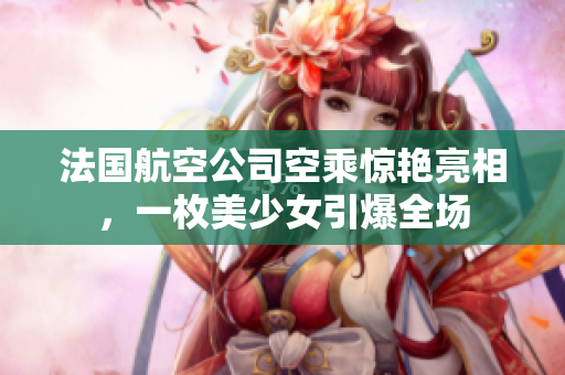 法国航空公司空乘惊艳亮相，一枚美少女引爆全场