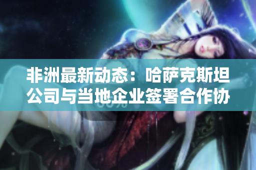 非洲最新动态：哈萨克斯坦公司与当地企业签署合作协议