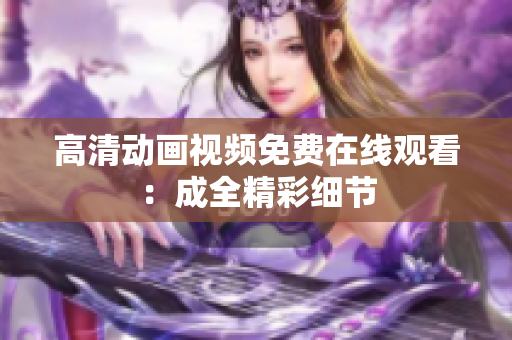 高清动画视频免费在线观看：成全精彩细节