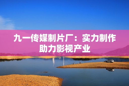 九一传媒制片厂：实力制作助力影视产业