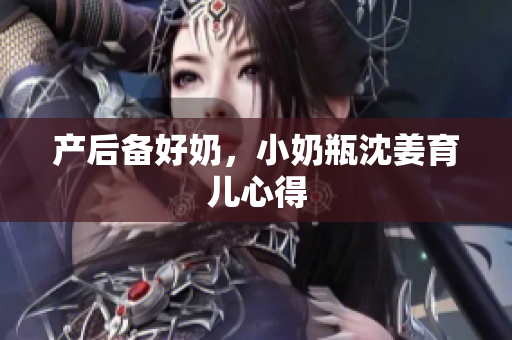 产后备好奶，小奶瓶沈姜育儿心得