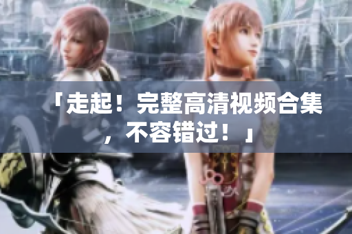 「走起！完整高清视频合集，不容错过！」