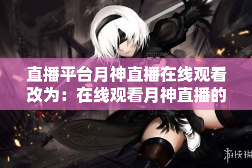 直播平台月神直播在线观看改为：在线观看月神直播的直播平台