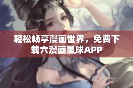 轻松畅享漫画世界，免费下载六漫画星球APP