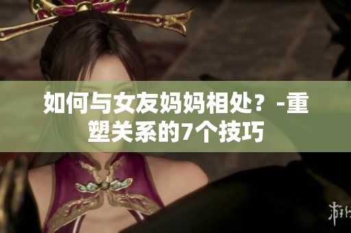 如何与女友妈妈相处？-重塑关系的7个技巧
