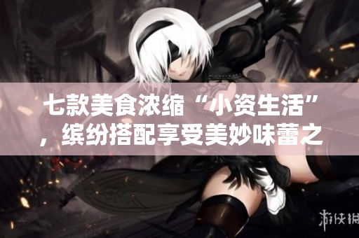 七款美食浓缩“小资生活”，缤纷搭配享受美妙味蕾之旅