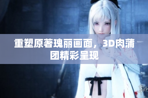 重塑原著瑰丽画面，3D肉蒲团精彩呈现
