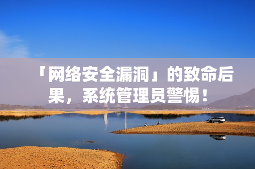 「网络安全漏洞」的致命后果，系统管理员警惕！