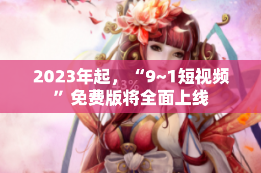2023年起，“9~1短视频”免费版将全面上线