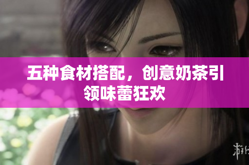 五种食材搭配，创意奶茶引领味蕾狂欢