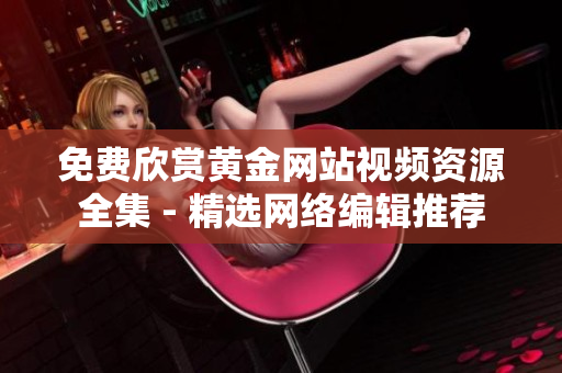 免费欣赏黄金网站视频资源全集 - 精选网络编辑推荐
