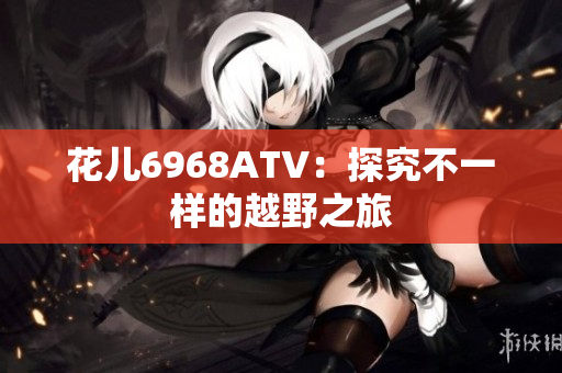 花儿6968ATV：探究不一样的越野之旅
