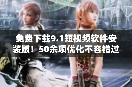 免费下载9.1短视频软件安装版！50余项优化不容错过