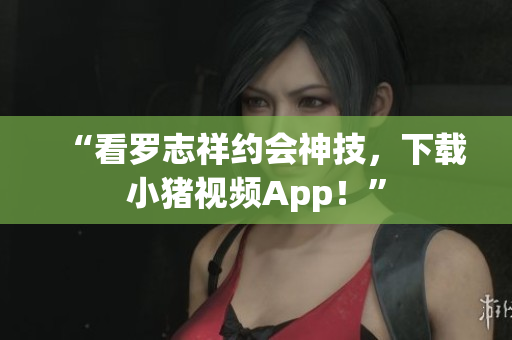 “看罗志祥约会神技，下载小猪视频App！”