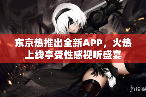 东京热推出全新APP，火热上线享受性感视听盛宴
