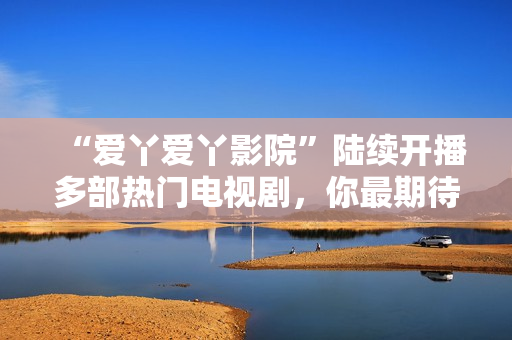 “爱丫爱丫影院”陆续开播多部热门电视剧，你最期待哪一部？