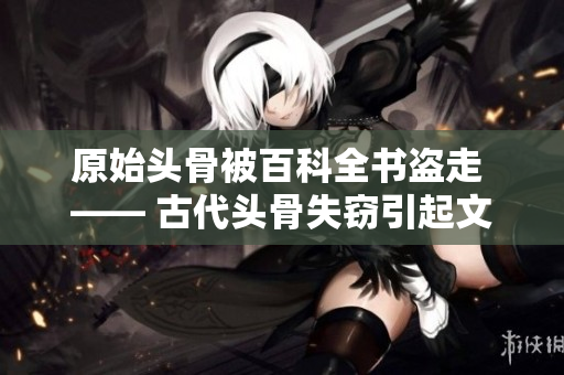 原始头骨被百科全书盗走 —— 古代头骨失窃引起文化争议
