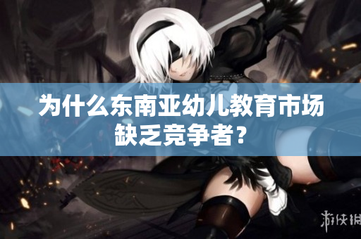 为什么东南亚幼儿教育市场缺乏竞争者？