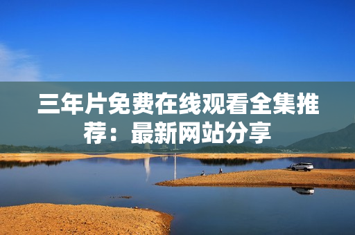三年片免费在线观看全集推荐：最新网站分享
