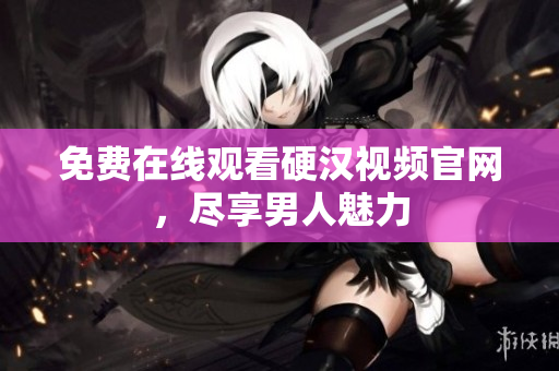 免费在线观看硬汉视频官网，尽享男人魅力