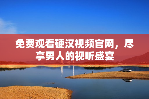 免费观看硬汉视频官网，尽享男人的视听盛宴