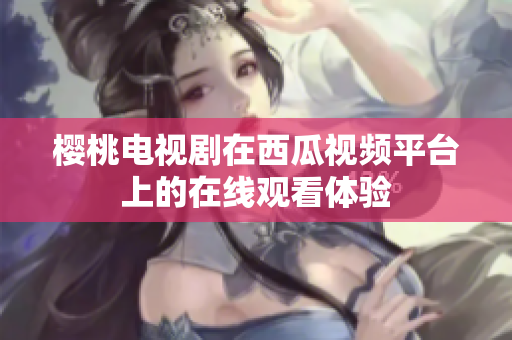 樱桃电视剧在西瓜视频平台上的在线观看体验