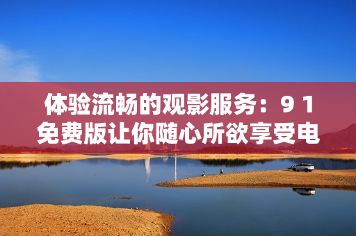 体验流畅的观影服务：9 1免费版让你随心所欲享受电影馆级别的影视大片