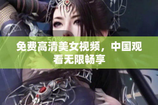 免费高清美女视频，中国观看无限畅享