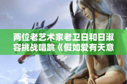 两位老艺术家老卫日和日淑容挑战唱跳《假如爱有天意》