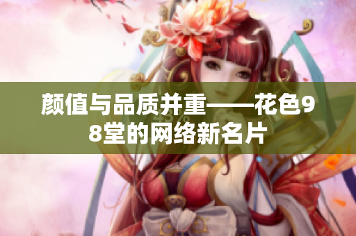 颜值与品质并重——花色98堂的网络新名片