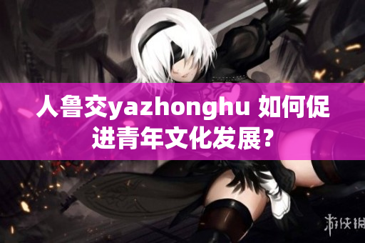 人鲁交yazhonghu 如何促进青年文化发展？