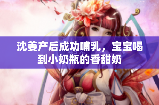 沈姜产后成功哺乳，宝宝喝到小奶瓶的香甜奶