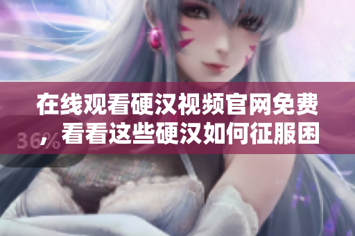 在线观看硬汉视频官网免费，看看这些硬汉如何征服困难！