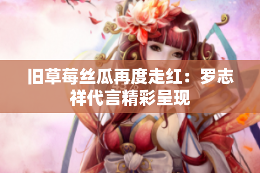 旧草莓丝瓜再度走红：罗志祥代言精彩呈现