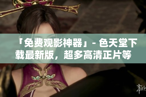 「免费观影神器」- 色天堂下载最新版，超多高清正片等你来看！