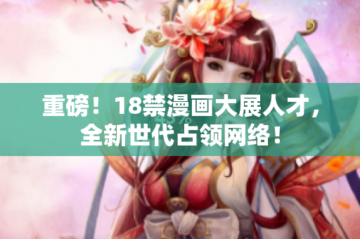 重磅！18禁漫画大展人才，全新世代占领网络！