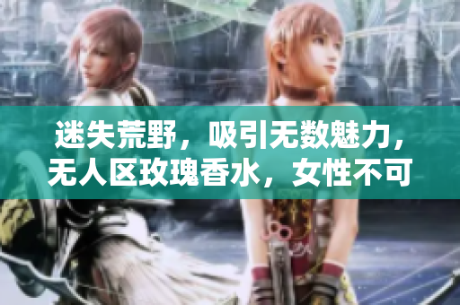 迷失荒野，吸引无数魅力，无人区玫瑰香水，女性不可错过的持久留香