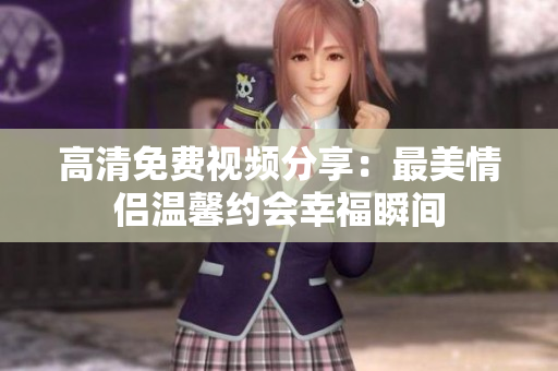 高清免费视频分享：最美情侣温馨约会幸福瞬间