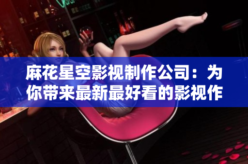 麻花星空影视制作公司：为你带来最新最好看的影视作品
