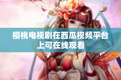 樱桃电视剧在西瓜视频平台上可在线观看