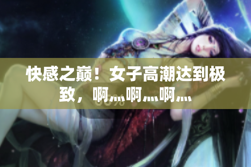 快感之巅！女子高潮达到极致，啊灬啊灬啊灬