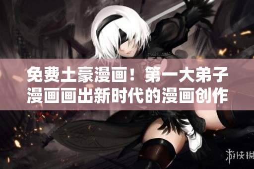 免费土豪漫画！第一大弟子漫画画出新时代的漫画创作精神！