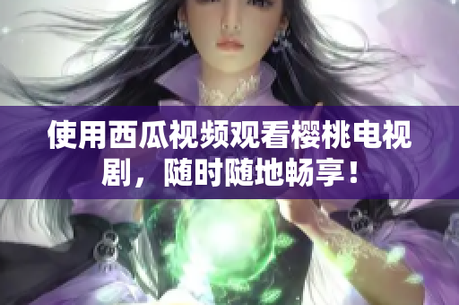 使用西瓜视频观看樱桃电视剧，随时随地畅享！